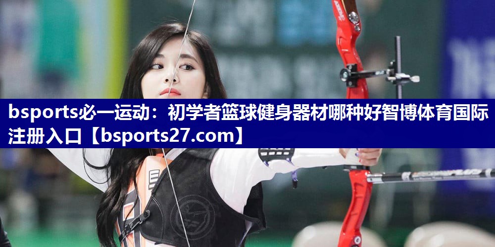 bsports必一运动：初学者篮球健身器材哪种好智博体育国际注册入口