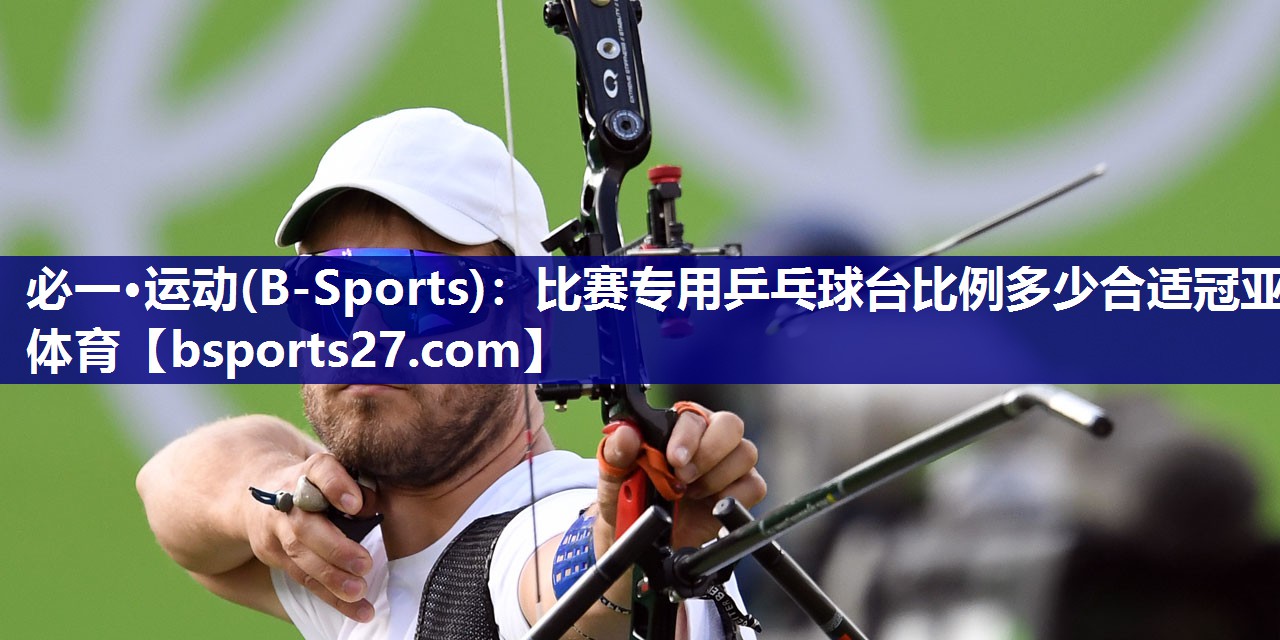 必一·运动(B-Sports)：比赛专用乒乓球台比例多少合适冠亚体育