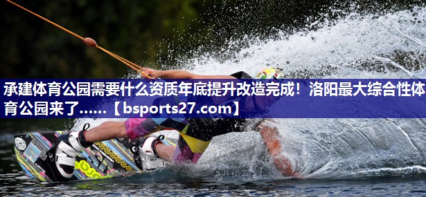 承建体育公园需要什么资质年底提升改造完成！洛阳最大综合性体育公园来了……