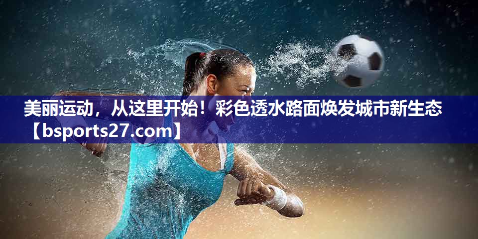 美丽运动,从这里开始!彩色透水路面焕发城市新生态 美丽运动,从这里开始!彩色透水路面焕发城市新生态